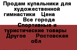 Продам купальники для художественной гимнастики › Цена ­ 6 000 - Все города Спортивные и туристические товары » Другое   . Ростовская обл.